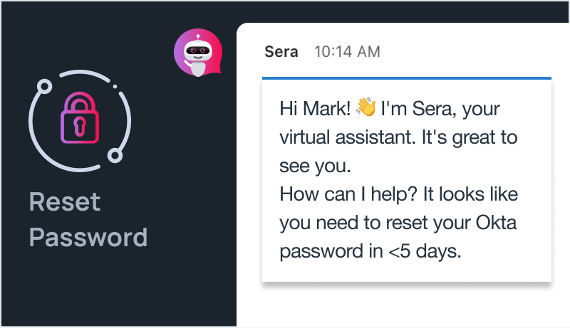 Reset passwords all in one place with Aisera. Manage PII or other sensitive information with field masking, encryption, and authentication through multi-factor authentication (MFA) or single sign-on (SSO).